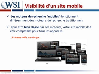 Visibilité d’un site mobile
 Les moteurs de recherche “mobiles” fonctionnent
  différemment des moteurs de recherche traditionnels

 Pour être bien classé par ces moteurs, votre site mobile doit
  être compatible pour tous les appareils
   A chaque taille, son design…
 