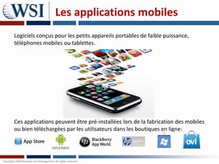 Les applications mobiles
Logiciels conçus pour les petits appareils portables de faible puissance,
téléphones mobiles ou tablettes.




Ces applications peuvent être pré-installées lors de la fabrication des mobiles
ou bien téléchargées par les utilisateurs dans les boutiques en ligne:
 