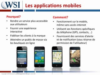 Les applications mobiles
Pourquoi?                             Comment?
• Rendre un service plus accessible   • Fonctionnent sur le mobile,
  aux utilisateurs                      même sans accès internet
• Fournir une expérience              • Utilisent ses fonctions spécifiques
  interactive                           du téléphone (GPS, contacts, ..)
• Fidéliser les clients à la marque   • Fournissent des services d’alerte
• Atteindre un public de masse via      et de notification (sous réserve de
  les boutiques en ligne                permission de l’utilisateur)
 