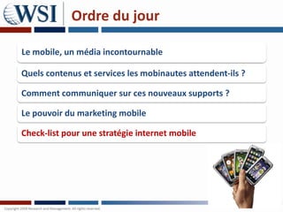 Ordre du jour

Le mobile, un média incontournable

Quels contenus et services les mobinautes attendent-ils ?

Comment communiquer sur ces nouveaux supports ?

Le pouvoir du marketing mobile

Check-list pour une stratégie internet mobile
 