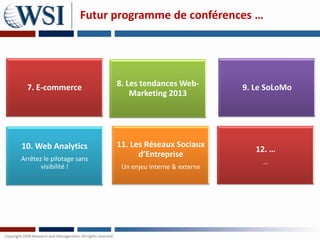 Futur programme de conférences …




  7. E-commerce            8. Les tendances Web-         9. Le SoLoMo
                               Marketing 2013




10. Web Analytics          11. Les Réseaux Sociaux
                                                            12. …
Arrêtez le pilotage sans
                                 d’Entreprise
                                                              …
       visibilité !         Un enjeu interne & externe
 