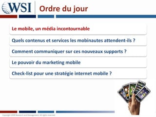 Ordre du jour

Le mobile, un média incontournable

Quels contenus et services les mobinautes attendent-ils ?

Comment communiquer sur ces nouveaux supports ?

Le pouvoir du marketing mobile

Check-list pour une stratégie internet mobile ?
 