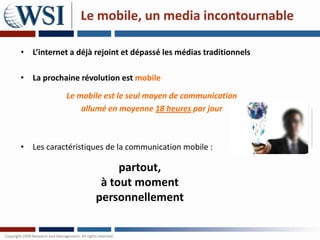 Le mobile, un media incontournable

• L’internet a déjà rejoint et dépassé les médias traditionnels

• La prochaine révolution est mobile

            Le mobile est le seul moyen de communication
                allumé en moyenne 18 heures par jour



• Les caractéristiques de la communication mobile :

                         partout,
                     à tout moment
                    personnellement
 