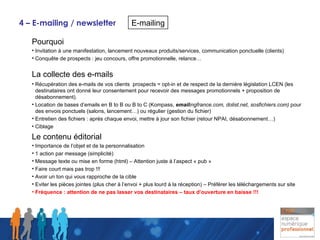 4 – E-mailing / newsletter Pourquoi  Invitation à une manifestation, lancement nouveaux produits/services, communication ponctuelle (clients) Conquête de prospects : jeu concours, offre promotionnelle, relance…  La collecte des e-mails   Récupération des e-mails de vos clients  prospects = opt-in et de respect de la dernière législation LCEN (les destinataires ont donné leur consentement pour recevoir des messages promotionnels + proposition de désabonnement). Location de bases d’emails en B to B ou B to C (Kompass,  email ingfrance.com, dolist.net, sosfichiers.com)  pour des envois ponctuels (salons, lancement…) ou régulier (gestion du fichier) Entretien des fichiers : après chaque envoi, mettre à jour son fichier (retour NPAI, désabonnement…) Ciblage Le contenu éditorial Importance de l’objet et de la personnalisation 1 action par message (simplicité) Message texte ou mise en forme (html) – Attention juste à l’aspect « pub » Faire court mais pas trop !!! Avoir un ton qui vous rapproche de la cible Eviter les pièces jointes (plus cher à l’envoi + plus lourd à la réception) – Préférer les téléchargements sur site Fréquence : attention de ne pas lasser vos destinataires – taux d’ouverture en baisse !!!   E-mailing 