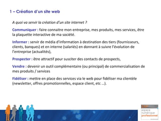 1 – Création d’un site web A quoi va servir la création d’un site internet ? Communiquer :  faire connaitre mon entreprise, mes produits, mes services, être la plaquette interactive de ma société. Informer :  servir de média d’information à destination des tiers (fournisseurs, clients, banques) et en interne (salariés) en donnant à suivre l’évolution de l’entreprise (actualités), Prospecter :  être attractif pour susciter des contacts de prospects, Vendre :  devenir un outil complémentaire (ou principal) de commercialisation de mes produits / services Fidéliser :  mettre en place des services via le web pour fidéliser ma clientèle (newsletter, offres promotionnelles, espace client, etc …). 