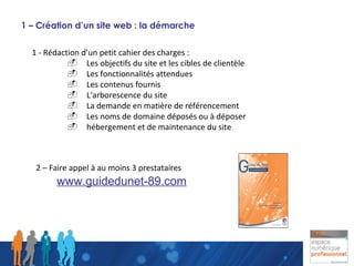 1 – Création d’un site web : la démarche 1 - Rédaction d’un petit cahier des charges : -  Les objectifs du site et les cibles de clientèle -  Les fonctionnalités attendues -  Les contenus fournis -  L’arborescence du site -  La demande en matière de référencement -  Les noms de domaine déposés ou à déposer -  hébergement et de maintenance du site 2 – Faire appel à au moins 3 prestataires www.guidedunet-89.com 