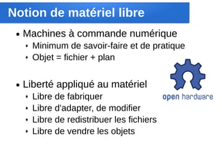 Notion de matériel libre
 ●   Machines à commande numérique
     ♦   Minimum de savoir-faire et de pratique
     ♦   Objet = fichier + plan


 ●   Liberté appliqué au matériel
     ♦   Libre de fabriquer
     ♦   Libre d'adapter, de modifier
     ♦   Libre de redistribuer les fichiers
     ♦   Libre de vendre les objets
 