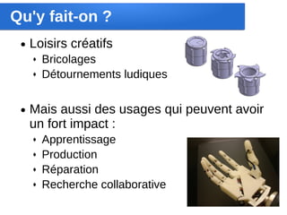 Qu'y fait-on ?
 ●   Loisirs créatifs
     ♦   Bricolages
     ♦   Détournements ludiques


 ●   Mais aussi des usages qui peuvent avoir 
     un fort impact :
     ♦   Apprentissage
     ♦   Production
     ♦   Réparation
     ♦   Recherche collaborative
 