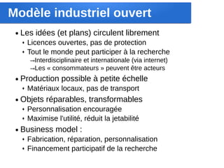 Modèle industriel ouvert
 ●   Les idées (et plans) circulent librement
     ♦   Licences ouvertes, pas de protection
     ♦   Tout le monde peut participer à la recherche
         →Interdisciplinaire et internationale (via internet)
         →Les « consommateurs » peuvent être acteurs
 ●   Production possible à petite échelle
     ♦   Matériaux locaux, pas de transport
 ●   Objets réparables, transformables
     ♦   Personnalisation encouragée
     ♦   Maximise l'utilité, réduit la jetabilité
 ●   Business model :
     ♦   Fabrication, réparation, personnalisation
     ♦   Financement participatif de la recherche
 
