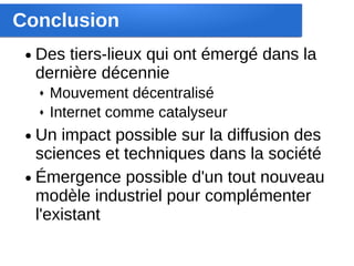 Conclusion
 ●   Des tiers-lieux qui ont émergé dans la
     dernière décennie
     ♦   Mouvement décentralisé
     ♦   Internet comme catalyseur
 ● Un impact possible sur la diffusion des
   sciences et techniques dans la société
 ● Émergence possible d'un tout nouveau
   modèle industriel pour complémenter
   l'existant
 
