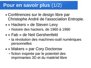 Pour en savoir plus (1/2)
● Conférences sur le design libre par
  Christophe André de l'association Entropie.
● « Hackers » de Steven Levy
    ♦   histoire des hackers, de 1960 à 1990
●   « Fab » de Neil Gershenfeld
    ♦   la révolution des machines-outil numériques
        personnelles
●   « Makers » par Cory Doctorow
    ♦   fiction inspirée par le potentiel des
        imprimantes 3D et du matériel libre
 