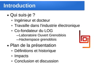 Introduction
 ●   Qui suis-je ?
     ♦   Ingénieur et docteur
     ♦   Travaille dans l'industrie électronique
     ♦   Co-fondateur du LOG
         → Laboratoire Ouvert Grenoblois
         → Hackerspace grenoblois
 ●   Plan de la présentation
     ♦   Définitions et historique
     ♦   Impacts
     ♦   Conclusion et discussion
 