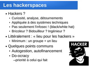 Les hackerspaces
●   Hackers ?
    ♦   Curiosité, analyse, détournements
    ♦   Appliquée à des systèmes techniques
    ♦   Pas seulement l'infosec ! (black/white hat)
    ♦   Bricoleur ? Bidouilleur ? Ingénieur ?
●   Littéralement : « lieu pour les hackers »
    ♦   Minimum : un groupe + un lieu
●   Quelques points communs
    ♦ Autogestion, autofinancement

    ♦ Do-ocracy

        →priorité à celui qui fait
 