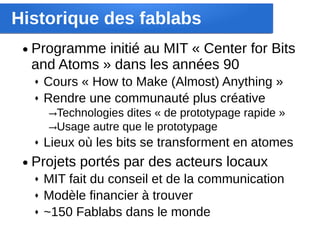 Historique des fablabs
 ●   Programme initié au MIT « Center for Bits 
     and Atoms » dans les années 90
     ♦   Cours « How to Make (Almost) Anything »
     ♦   Rendre une communauté plus créative
         →Technologies dites « de prototypage rapide »
         →Usage autre que le prototypage
     ♦   Lieux où les bits se transforment en atomes
 ●   Projets portés par des acteurs locaux
     ♦   MIT fait du conseil et de la communication
     ♦   Modèle financier à trouver
     ♦   ~150 Fablabs dans le monde
 