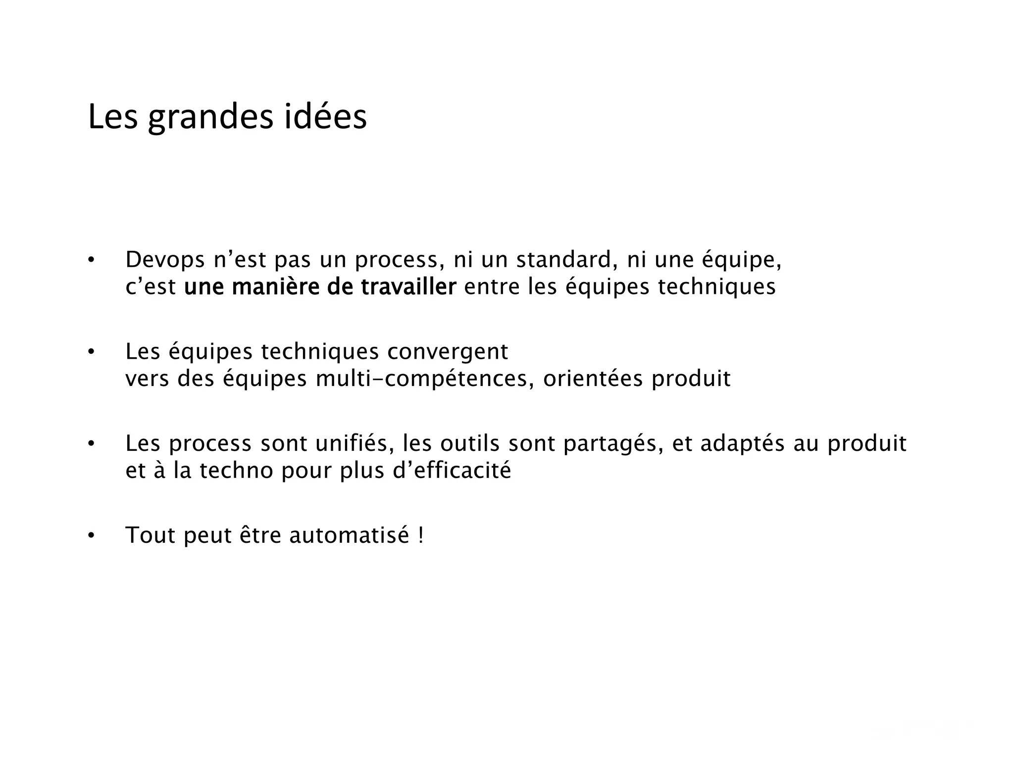 Les grandes idées
• Devops n’est pas un process, ni un standard, ni une équipe,
c’est une manière de travailler entre les équipes techniques
• Les équipes techniques convergent
vers des équipes multi-compétences, orientées produit
• Les process sont unifiés, les outils sont partagés, et adaptés au produit
et à la techno pour plus d’efficacité
• Tout peut être automatisé !
 
