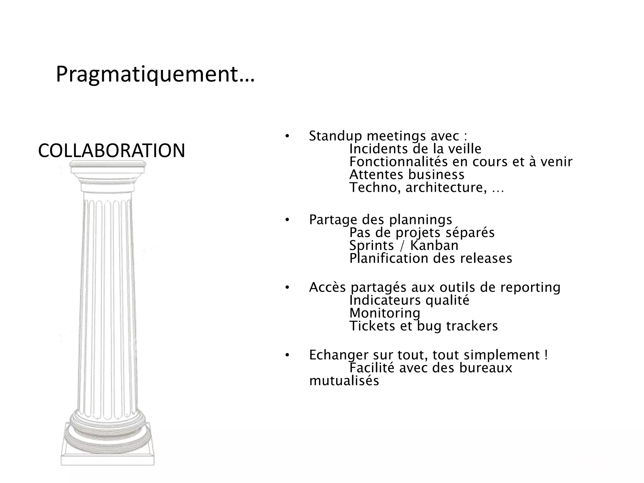 Pragmatiquement…
• Standup meetings avec :
Incidents de la veille
Fonctionnalités en cours et à venir
Attentes business
Techno, architecture, …
• Partage des plannings
Pas de projets séparés
Sprints / Kanban
Planification des releases
• Accès partagés aux outils de reporting
Indicateurs qualité
Monitoring
Tickets et bug trackers
• Echanger sur tout, tout simplement !
Facilité avec des bureaux
mutualisés
COLLABORATION
 