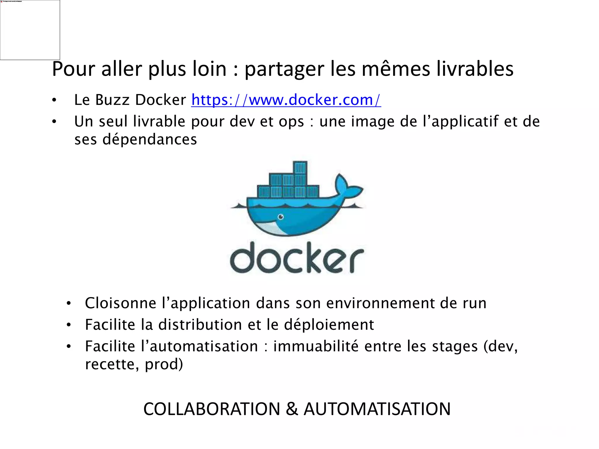 Pour aller plus loin : partager les mêmes livrables
• Le Buzz Docker https://www.docker.com/
• Un seul livrable pour dev et ops : une image de l’applicatif et de
ses dépendances
• Cloisonne l’application dans son environnement de run
• Facilite la distribution et le déploiement
• Facilite l’automatisation : immuabilité entre les stages (dev,
recette, prod)
COLLABORATION & AUTOMATISATION
 