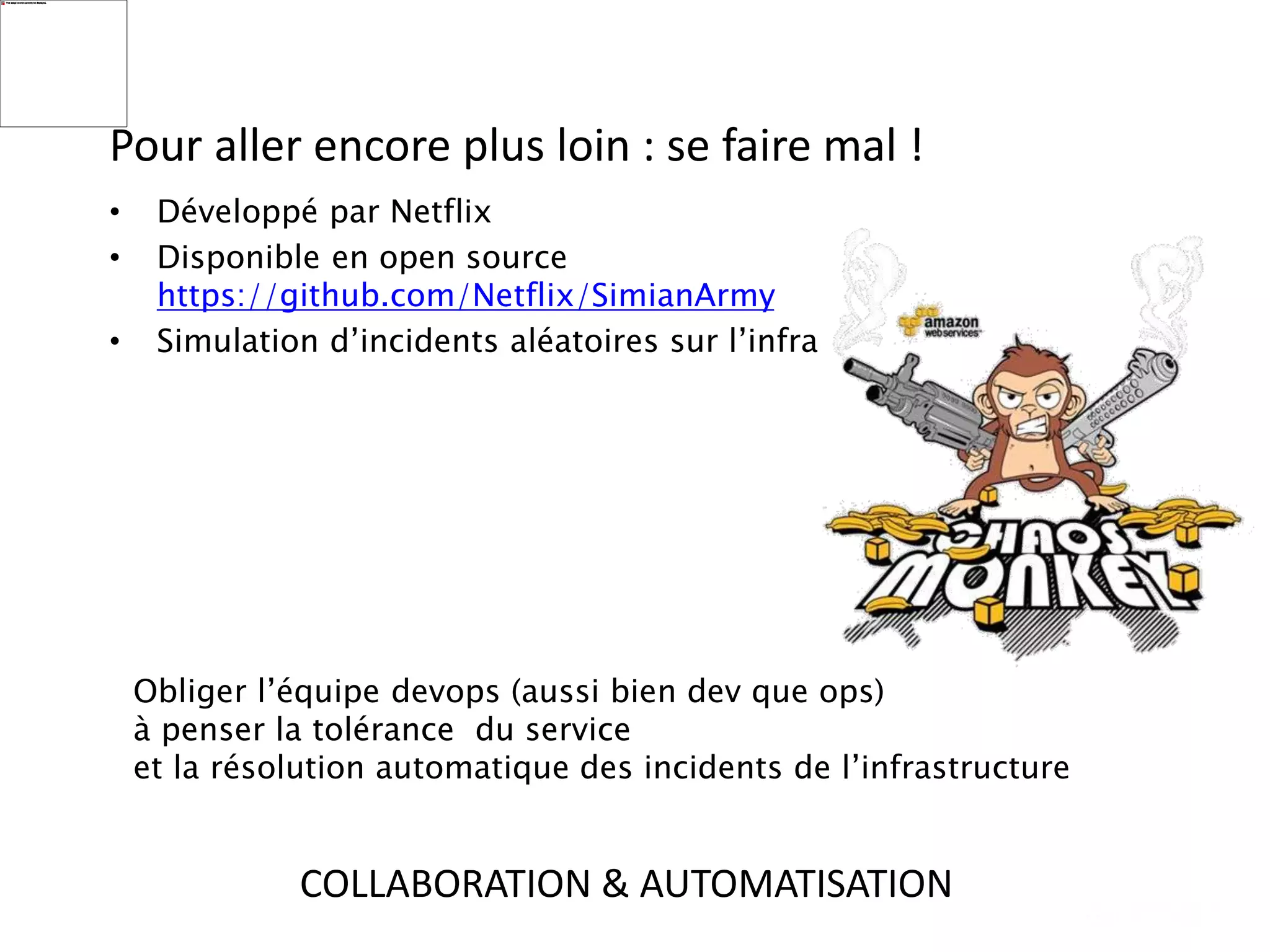 Pour aller encore plus loin : se faire mal !
• Développé par Netflix
• Disponible en open source
https://github.com/Netflix/SimianArmy
• Simulation d’incidents aléatoires sur l’infra
Obliger l’équipe devops (aussi bien dev que ops)
à penser la tolérance du service
et la résolution automatique des incidents de l’infrastructure
COLLABORATION & AUTOMATISATION
 