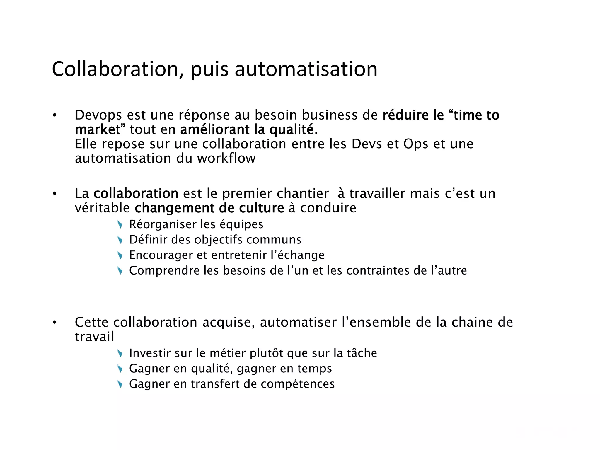 Collaboration, puis automatisation
• Devops est une réponse au besoin business de réduire le “time to
market” tout en améliorant la qualité.
Elle repose sur une collaboration entre les Devs et Ops et une
automatisation du workflow
• La collaboration est le premier chantier à travailler mais c’est un
véritable changement de culture à conduire
Réorganiser les équipes
Définir des objectifs communs
Encourager et entretenir l’échange
Comprendre les besoins de l’un et les contraintes de l’autre
• Cette collaboration acquise, automatiser l’ensemble de la chaine de
travail
Investir sur le métier plutôt que sur la tâche
Gagner en qualité, gagner en temps
Gagner en transfert de compétences
 