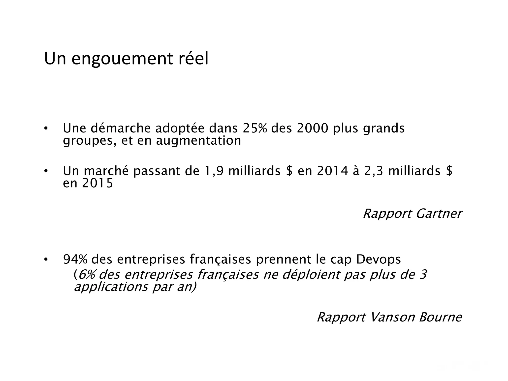 Un engouement réel
• Une démarche adoptée dans 25% des 2000 plus grands
groupes, et en augmentation
• Un marché passant de 1,9 milliards $ en 2014 à 2,3 milliards $
en 2015
Rapport Gartner
• 94% des entreprises françaises prennent le cap Devops
(6% des entreprises françaises ne déploient pas plus de 3
applications par an)
Rapport Vanson Bourne
 