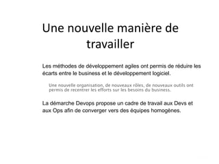 Une nouvelle manière de
travailler
Les méthodes de développement agiles ont permis de réduire les
écarts entre le business et le développement logiciel.
Une nouvelle organisation, de nouveaux rôles, de nouveaux outils ont
permis de recentrer les efforts sur les besoins du business.
La démarche Devops propose un cadre de travail aux Devs et
aux Ops afin de converger vers des équipes homogènes.
 