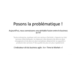 Posons la problématique !
Aujourd’hui, nous connaissons une véritable fusion entre le business
et l’IT
Toute entreprise, quelque soit son secteur d’activité, s’appuie sur des
services informatiques. La réponse à des besoins de plus en plus
changeants et de plus en plus complexes dépend de sa capacité à
produire des services IT de qualité de plus en plus rapidement
L’indicateur clé du business agile : le « Time to Market » !
 