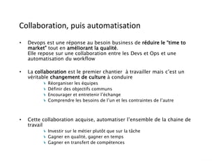 Collaboration, puis automatisation
• Devops est une réponse au besoin business de réduire le “time to
market” tout en améliorant la qualité.
Elle repose sur une collaboration entre les Devs et Ops et une
automatisation du workflow
• La collaboration est le premier chantier à travailler mais c’est un
véritable changement de culture à conduire
Réorganiser les équipes
Définir des objectifs communs
Encourager et entretenir l’échange
Comprendre les besoins de l’un et les contraintes de l’autre
• Cette collaboration acquise, automatiser l’ensemble de la chaine de
travail
Investir sur le métier plutôt que sur la tâche
Gagner en qualité, gagner en temps
Gagner en transfert de compétences
 