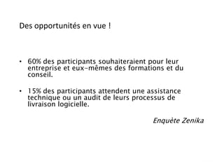 Des opportunités en vue !
• 60% des participants souhaiteraient pour leur
entreprise et eux-mêmes des formations et du
conseil.
• 15% des participants attendent une assistance
technique ou un audit de leurs processus de
livraison logicielle.
Enquète Zenika
 