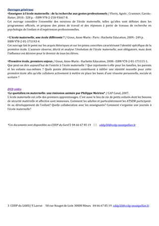 3 CDDP du GARD/ F.Lavrut 58 rue Rouget de Lisle 30000 Nîmes 04 66 67 85 19 cddp30@crdp-montpellier.fr
Ouvrages généraux
Enseigner à l'école maternelle : de la recherche aux gestes professionnels / Florin, Agnès ; Crammer, Carole.-
Hatier, 2010.- 320 p. - ISBN 978-2-218-93667-8.
Cet ouvrage considère l'ensemble des missions de l'école maternelle, telles qu'elles sont définies dans les
programmes officiels, et propose des pistes de travail et des réponses à partir de travaux de recherche en
psychologie de l'enfant et d'expériences professionnelles.
 L'école maternelle, une école différente ? / Gioux, Anne-Marie.- Paris : Hachette Education, 2009.- 249 p.
ISBN 978-2-01-171143-4.
Cet ouvrage fait le point sur les acquis théoriques et sur les pistes concrètes caractérisant l'identité spécifique de la
première école. L'auteure observe, décrit et analyse l'évolution de l'école maternelle, non obligatoire, mais dont
l'influence est décisive pour le devenir de tous les élèves.
Première école, premiers enjeux / Gioux, Anne-Marie.- Hachette Education, 2008.- ISBN 978-2-01-171115-1.
Que peut-on dire aujourd'hui de l'entrée à l'école maternelle ? Que représente-t-elle pour les familles, les parents
et les enfants eux-mêmes ? Quels points déterminants contribuent à édifier une identité nouvelle pour cette
première école afin qu'elle collabore activement à mettre en place les bases d'une réussite personnelle, sociale et
scolaire ?
DVD-vidéo
Le quotidien en maternelle: une émission animée par Philippe Meirieu* / CAP Canal, 2007.
L'école maternelle est celle des premiers apprentissages. C'est aussi le lieu de vie de petits enfants dont les besoins
de sécurité matérielle et affective sont immenses. Comment les adultes et particulièrement les ATSEM participent-
ils au développement de l'enfant? Quelle collaboration avec les enseignants? Comment s'organise une journée à
l'école maternelle?
*Ces documents sont disponibles au CDDP du Gard 04 66 67 85 19  cddp30@crdp-montpellier.fr
 