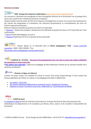 4 CDDP du GARD/ F.Lavrut 58 rue Rouget de Lisle 30000 Nîmes 04 66 67 85 19 cddp30@crdp-montpellier.fr
Ressources en ligne
▪ BSD : banque des séquences didactiques http://www.crdp-montpellier.fr/bsd
Ces ressources s'adressent aux enseignants et futurs enseignants désireux de se documenter sur la pratique de la
classe, pour acquérir des compétences précises et explicites.
Chaque module s'articule autour du film d'une séquence d'enseignement en classe. Il s'y associe des commentaires,
des extraits des programmes et orientations, des sélections documentaires et, éventuellement, des liens sur
d'autres séquences pertinentes.
Plusieurs séquences abordent la gestion des ateliers en maternelle.
 Séquence : Analyse des pratiques: identification des difficultés de gestion de classe en PS maternelle par l'auto
confrontation
 Série Activités phonologiques au cycle 2
 Séquence Exploration de l'écrit en grande section maternelle
Dossier spécial sur la maternelle dans le Cahiers pédagogiques n°456 : L'école maternelle
aujourd'hui.- PARIS : CRAP, 10/2007.- 72 p.
http://www.cahiers-pedagogiques.com/spip.php?mot133
▪ Académie de Versailles Document d'accompagnement pour une mise en œuvre des ateliers individuels
de manipulation à l'école maternelle
Des ateliers pour apprendre inspirés de la pédagogie de Maria Montessori éclairée par les avancées actuelles de la
recherche en éducation.
▪Dossier en ligne sur Eduscol
L'atelier est conçu comme une modalité de travail au service d'un projet d'apprentissage. Il tient compte des
besoins spécifiques de l'enfant, et s'adosse à une pédagogie diversifiée et différenciée.
 Les ateliers - IA de l'Ain
 Des ateliers échelonnés différenciés au contrat de travail - Académie de Toulouse
 Organiser sa classe : les ateliers et les coins - Maternelle 13 - IA des Bouches-du-Rhône
▪CDDP du Gard
Le catalogue en ligne permet de rechercher directement et en temps réel dans les bases documentaires des
médiathèques du département et de l’académie, par thèmes, titres, auteurs et de connaître la disponibilité des
documents.
 