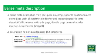 www. socialmediaclub.tn
Balise meta description
La balise meta description n’est plus prise en compte pour le positionnement
d’une page web. Elle permet de donner une indication pour le texte
descriptif affiché sous le titre de page, dans la page de résultats des
moteurs de recherche (snippet)
La description ne doit pas dépasser 152 caractères
 