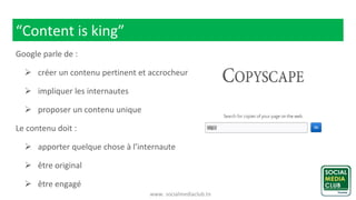 www. socialmediaclub.tn
“Content is king”
Google parle de :
 créer un contenu pertinent et accrocheur
 impliquer les internautes
 proposer un contenu unique
Le contenu doit :
 apporter quelque chose à l’internaute
 être original
 être engagé
 