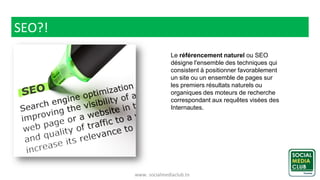 www. socialmediaclub.tn
SEO?!
Le référencement naturel ou SEO
désigne l'ensemble des techniques qui
consistent à positionner favorablement
un site ou un ensemble de pages sur
les premiers résultats naturels ou
organiques des moteurs de recherche
correspondant aux requêtes visées des
Internautes.
 