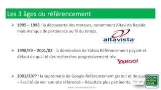 www. socialmediaclub.tn
Les 3 âges du référencement
 1995 – 1998 : la découverte des moteurs, notamment Altavista Rapide
mais manque de pertinence au fil du temps.
 1998/99 – 2001/02 : la domination de Yahoo Référencement payant et
défaut de qualité des recherches progressivement révélé.
 2001/20?? : la suprématie de Google Référencement gratuit et de qualité
– Facilité de voir son site référencé – Résultats plus pertinents.
 