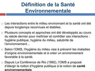 Définition de la Santé
Environnementale
 Les interactions entre le milieu environnant et la santé ont été
depuis longtemps reconnues et établies.
 Plusieurs concepts et approches ont été développés au cours
du siècle dernier pour maîtriser et contrôler ces interactions :
hygiène publique, hygiène du milieu, salubrité de
l’environnement...
 Selon l’OMS, l’hygiène du milieu vise à prévenir les maladies
d’origine environnementale et à créer un environnement
favorable à la santé.
 Depuis La Conférence de Rio (1992), l’OMS a proposé
d’élargir la notion d’hygiène publique à la notion de santé
environnementale
 