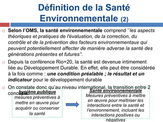 Définition de la Santé
Environnementale (2)
 Selon l’OMS, la santé environnementale comprend ‘’les aspects
théoriques et pratiques de l'évaluation, de la correction, du
contrôle et de la prévention des facteurs environnementaux qui
peuvent potentiellement affecter de manière adverse la santé des
générations présentes et futures’’.
 Depuis la conférence Rio+20, la santé est devenue intimement
liée au Développement Durable. En effet, elle peut être considérée
à la fois comme : une condition préalable ; le résultat et un
indicateur pour le développement durable
 On constate donc qu’au niveau international, la transition entre 2
concepts:hygiène publique
mesures préventives à
mettre en œuvre pour
acquérir ou conserver
la santé
Santé environnementale
Mesures préventives à mettre
en œuvre pour maîtriser les
interactions entre la santé et
l’environnement, incluant les
interactions positives ou
négatives
 