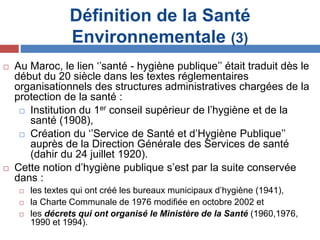 Définition de la Santé
Environnementale (3)
 Au Maroc, le lien ‘’santé - hygiène publique’’ était traduit dès le
début du 20 siècle dans les textes réglementaires
organisationnels des structures administratives chargées de la
protection de la santé :
 Institution du 1er conseil supérieur de l’hygiène et de la
santé (1908),
 Création du ‘’Service de Santé et d’Hygiène Publique’’
auprès de la Direction Générale des Services de santé
(dahir du 24 juillet 1920).
 Cette notion d’hygiène publique s’est par la suite conservée
dans :
 les textes qui ont créé les bureaux municipaux d’hygiène (1941),
 la Charte Communale de 1976 modifiée en octobre 2002 et
 les décrets qui ont organisé le Ministère de la Santé (1960,1976,
1990 et 1994).
 