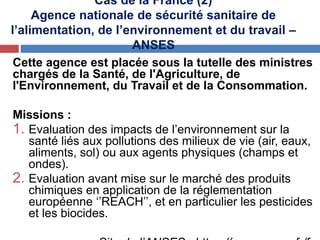 Cas de la France (2)
Agence nationale de sécurité sanitaire de
l’alimentation, de l’environnement et du travail –
ANSES
Cette agence est placée sous la tutelle des ministres
chargés de la Santé, de l'Agriculture, de
l'Environnement, du Travail et de la Consommation.
Missions :
1. Evaluation des impacts de l’environnement sur la
santé liés aux pollutions des milieux de vie (air, eaux,
aliments, sol) ou aux agents physiques (champs et
ondes).
2. Evaluation avant mise sur le marché des produits
chimiques en application de la réglementation
européenne ‘’REACH’’, et en particulier les pesticides
et les biocides.
 