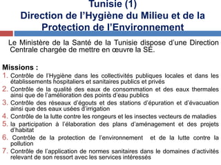 Tunisie (1)
Direction de l’Hygiène du Milieu et de la
Protection de l’Environnement
Le Ministère de la Santé de la Tunisie dispose d’une Direction
Centrale chargée de mettre en œuvre la SE.
Missions :
1. Contrôle de l’Hygiène dans les collectivités publiques locales et dans les
établissements hospitaliers et sanitaires publics et privés
2. Contrôle de la qualité des eaux de consommation et des eaux thermales
ainsi que de l’amélioration des points d’eau publics
3. Contrôle des réseaux d’égouts et des stations d’épuration et d’évacuation
ainsi que des eaux usées d’irrigation
4. Contrôle de la lutte contre les rongeurs et les insectes vecteurs de maladies
5. la participation à l’élaboration des plans d’aménagement et des projets
d’habitat
6. Contrôle de la protection de l’environnement et de la lutte contre la
pollution
7. Contrôle de l’application de normes sanitaires dans le domaines d’activités
relevant de son ressort avec les services intéressés
 