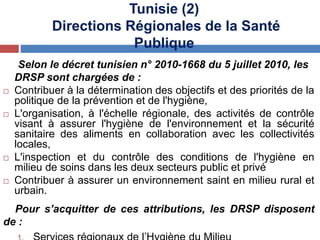 Selon le décret tunisien n° 2010-1668 du 5 juillet 2010, les
DRSP sont chargées de :
 Contribuer à la détermination des objectifs et des priorités de la
politique de la prévention et de l'hygiène,
 L'organisation, à l'échelle régionale, des activités de contrôle
visant à assurer l'hygiène de l'environnement et la sécurité
sanitaire des aliments en collaboration avec les collectivités
locales,
 L'inspection et du contrôle des conditions de l'hygiène en
milieu de soins dans les deux secteurs public et privé
 Contribuer à assurer un environnement saint en milieu rural et
urbain.
Pour s’acquitter de ces attributions, les DRSP disposent
de :
Tunisie (2)
Directions Régionales de la Santé
Publique
 