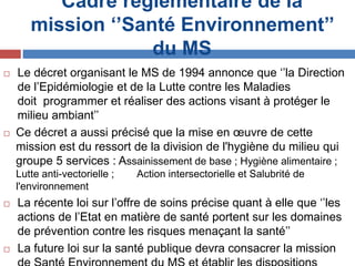 Cadre réglementaire de la
mission ‘’Santé Environnement’’
du MS
 Le décret organisant le MS de 1994 annonce que ‘’la Direction
de l’Epidémiologie et de la Lutte contre les Maladies
doit programmer et réaliser des actions visant à protéger le
milieu ambiant’’
 Ce décret a aussi précisé que la mise en œuvre de cette
mission est du ressort de la division de l'hygiène du milieu qui
groupe 5 services : Assainissement de base ; Hygiène alimentaire ;
Lutte anti-vectorielle ; Action intersectorielle et Salubrité de
l'environnement
 La récente loi sur l’offre de soins précise quant à elle que ‘’les
actions de l’Etat en matière de santé portent sur les domaines
de prévention contre les risques menaçant la santé’’
 La future loi sur la santé publique devra consacrer la mission
 