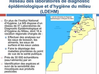 Réseau des laboratoires de diagnostic
épidémiologique et d’hygiène du milieu
(LDEHM)
 En plus de l’Institut National
d’Hygiène, Le MS dispose d’un
réseau de 41 Laboratoires de
Diagnostic Epidémiologique et
d’Hygiène du Milieu, dont 16 à
vocation régionale chargés de :
 Effectuer des analyses sur
les eaux de boisson, les
aliments, les eaux de
surface et les eaux usées
 Faire le dépistage des
maladies prioritaires du point
de vue de la santé publique.
 Prés de 30 000 échantillons
(eau+aliments) par an
 Identification des espèces et
suivi de la sensibilité des
moustiques aux produits
pesticides
 