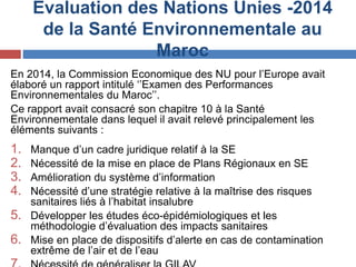 Evaluation des Nations Unies -2014
de la Santé Environnementale au
Maroc
En 2014, la Commission Economique des NU pour l’Europe avait
élaboré un rapport intitulé ‘’Examen des Performances
Environnementales du Maroc’’.
Ce rapport avait consacré son chapitre 10 à la Santé
Environnementale dans lequel il avait relevé principalement les
éléments suivants :
1. Manque d’un cadre juridique relatif à la SE
2. Nécessité de la mise en place de Plans Régionaux en SE
3. Amélioration du système d’information
4. Nécessité d’une stratégie relative à la maîtrise des risques
sanitaires liés à l’habitat insalubre
5. Développer les études éco-épidémiologiques et les
méthodologie d’évaluation des impacts sanitaires
6. Mise en place de dispositifs d’alerte en cas de contamination
extrême de l’air et de l’eau
 