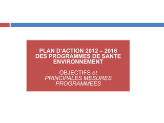 PLAN D’ACTION 2012 – 2016
DES PROGRAMMES DE SANTE
ENVIRONNEMENT
OBJECTIFS et
PRINCIPALES MESURES
PROGRAMMEES
 