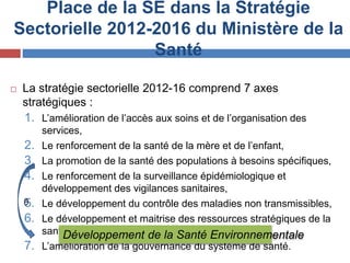 Place de la SE dans la Stratégie
Sectorielle 2012-2016 du Ministère de la
Santé
 La stratégie sectorielle 2012-16 comprend 7 axes
stratégiques :
1. L’amélioration de l’accès aux soins et de l’organisation des
services,
2. Le renforcement de la santé de la mère et de l’enfant,
3. La promotion de la santé des populations à besoins spécifiques,
4. Le renforcement de la surveillance épidémiologique et
développement des vigilances sanitaires,
5. Le développement du contrôle des maladies non transmissibles,
6. Le développement et maitrise des ressources stratégiques de la
santé et
7. L’amélioration de la gouvernance du système de santé.
Développement de la Santé Environnementale
0
 