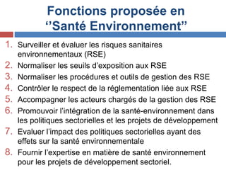 Fonctions proposée en
‘’Santé Environnement’’
1. Surveiller et évaluer les risques sanitaires
environnementaux (RSE)
2. Normaliser les seuils d’exposition aux RSE
3. Normaliser les procédures et outils de gestion des RSE
4. Contrôler le respect de la réglementation liée aux RSE
5. Accompagner les acteurs chargés de la gestion des RSE
6. Promouvoir l’intégration de la santé-environnement dans
les politiques sectorielles et les projets de développement
7. Evaluer l’impact des politiques sectorielles ayant des
effets sur la santé environnementale
8. Fournir l’expertise en matière de santé environnement
pour les projets de développement sectoriel.
 