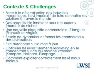 Contexte & Challenges
• Face à la délocalisation des industries
mécaniques, il est impératif de faire connaître ses
solutions à travers le monde
• Des produits très innovant pour des experts
(marché de niche)
• Une nouvelle plaquette commerciale, 2 langues
(Français et Anglais)
• Besoin de dynamiser et former les commerciaux
des distributeurs
• Etre autonome sur la mise à jour
• Optimiser les investissements marketing en se
concentrant sur ce qui marche vraiment
(Kompass, Hellopro, Europage, …)
• Comment exploiter correctement les réseaux
sociaux
©2015 WSI. All rights reserved.
 