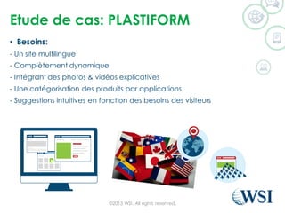 Etude de cas: PLASTIFORM
• Besoins:
- Un site multilingue
- Complètement dynamique
- Intégrant des photos & vidéos explicatives
- Une catégorisation des produits par applications
- Suggestions intuitives en fonction des besoins des visiteurs
©2015 WSI. All rights reserved.
 
