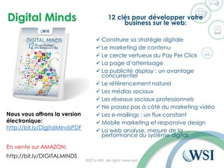 Digital Minds 12 clés pour développer votre
business sur le web:
 Construire sa stratégie digitale
 Le marketing de contenu
 Le cercle vertueux du Pay Per Click
 La page d’atterrissage
 La publicité display : un avantage
concurrentiel
 Le référencement naturel
 Les médias sociaux
 Les réseaux sociaux professionnels
 Ne passez pas à côté du marketing vidéo
 Les e-mailings : un flux constant
 Mobile marketing et responsive design
 La web analyse, mesure de la
performance du système digital
©2014 WSI. All rights reserved.
http://bit.ly/DIGITALMINDS
En vente sur AMAZON:
Nous vous offrons la version
électronique:
http://bit.ly/DigitalMindsPDF
 