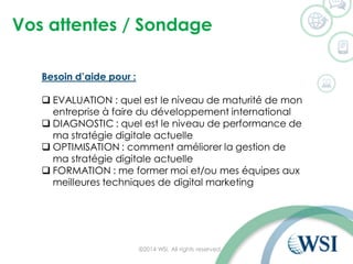Vos attentes / Sondage
©2014 WSI. All rights reserved.
Besoin d’aide pour :
 EVALUATION : quel est le niveau de maturité de mon
entreprise à faire du développement international
 DIAGNOSTIC : quel est le niveau de performance de
ma stratégie digitale actuelle
 OPTIMISATION : comment améliorer la gestion de
ma stratégie digitale actuelle
 FORMATION : me former moi et/ou mes équipes aux
meilleures techniques de digital marketing
 